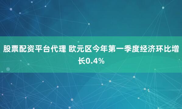 股票配资平台代理 欧元区今年第一季度经济环比增长0.4%
