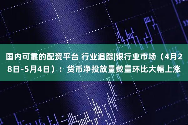国内可靠的配资平台 行业追踪|银行业市场（4月28日-5月4日）：货币净投放量数量环比大幅上涨