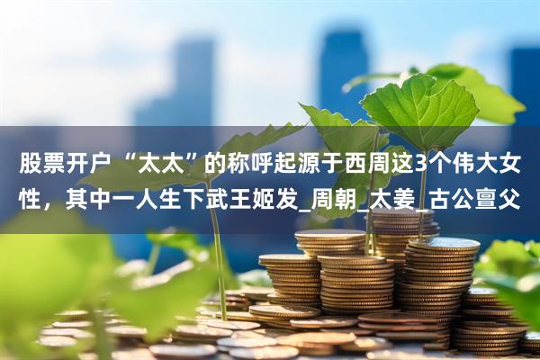 股票开户 “太太”的称呼起源于西周这3个伟大女性，其中一人生下武王姬发_周朝_太姜_古公亶父