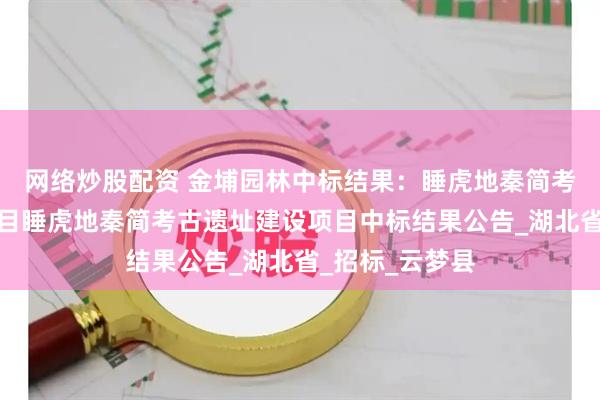 网络炒股配资 金埔园林中标结果：睡虎地秦简考古遗址建设项目睡虎地秦简考古遗址建设项目中标结果公告_湖北省_招标_云梦县