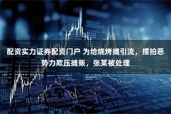 配资实力证券配资门户 为给烧烤摊引流，摆拍恶势力欺压摊贩，张某被处理