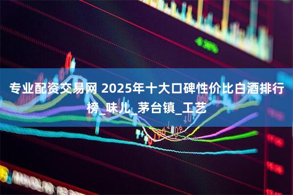 专业配资交易网 2025年十大口碑性价比白酒排行榜_味儿_茅台镇_工艺