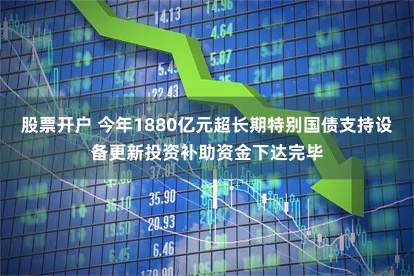 股票开户 今年1880亿元超长期特别国债支持设备更新投资补助资金下达完毕