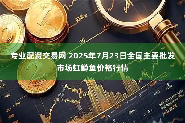 专业配资交易网 2025年7月23日全国主要批发市场虹鳟鱼价格行情