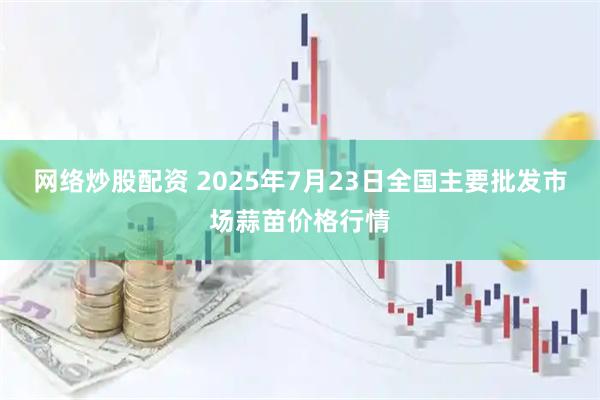 网络炒股配资 2025年7月23日全国主要批发市场蒜苗价格行情