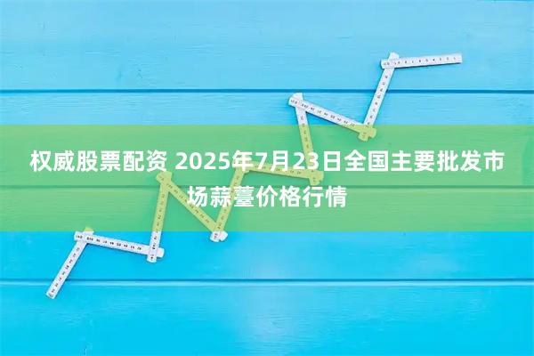 权威股票配资 2025年7月23日全国主要批发市场蒜薹价格行情