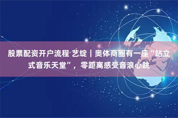 股票配资开户流程 艺绽｜奥体商圈有一座“站立式音乐天堂”，零距离感受音浪心跳