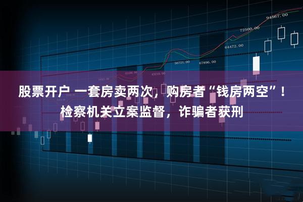 股票开户 一套房卖两次，购房者“钱房两空”！检察机关立案监督，诈骗者获刑