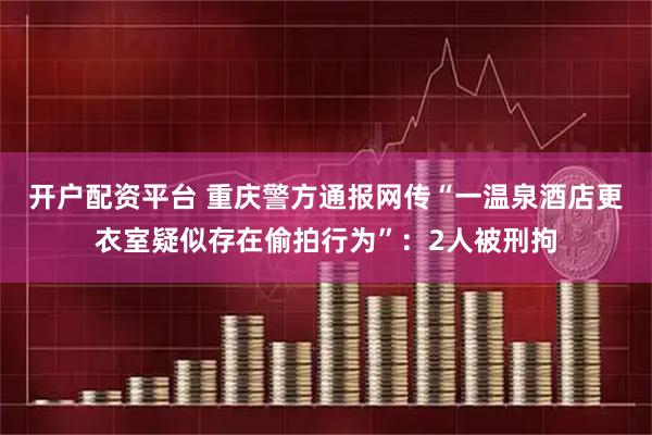 开户配资平台 重庆警方通报网传“一温泉酒店更衣室疑似存在偷拍行为”：2人被刑拘